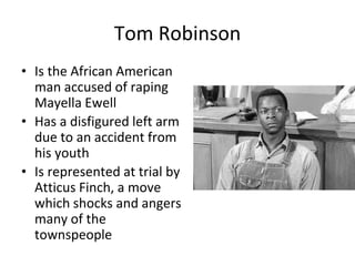 Tom Robinson
• Is the African American
man accused of raping
Mayella Ewell
• Has a disfigured left arm
due to an accident from
his youth
• Is represented at trial by
Atticus Finch, a move
which shocks and angers
many of the
townspeople
 
