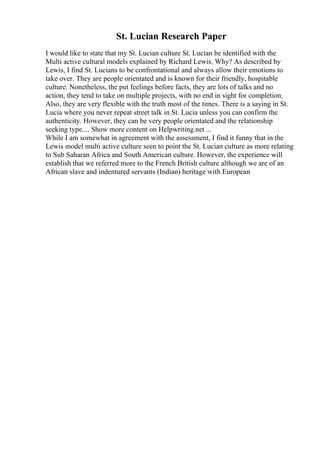 St. Lucian Research Paper
I would like to state that my St. Lucian culture St. Lucian be identified with the
Multi active cultural models explained by Richard Lewis. Why? As described by
Lewis, I find St. Lucians to be confrontational and always allow their emotions to
take over. They are people orientated and is known for their friendly, hospitable
culture. Nonetheless, the put feelings before facts, they are lots of talks and no
action, they tend to take on multiple projects, with no end in sight for completion.
Also, they are very flexible with the truth most of the times. There is a saying in St.
Lucia where you never repeat street talk in St. Lucia unless you can confirm the
authenticity. However, they can be very people orientated and the relationship
seeking type.... Show more content on Helpwriting.net ...
While I am somewhat in agreement with the assessment, I find it funny that in the
Lewis model multi active culture seen to point the St. Lucian culture as more relating
to Sub Saharan Africa and South American culture. However, the experience will
establish that we referred more to the French British culture although we are of an
African slave and indentured servants (Indian) heritage with European
 