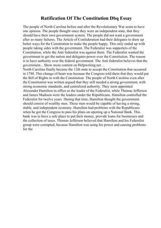 Ratification Of The Constitution Dbq Essay
The people of North Carolina before and after the Revolutionary War seem to have
one opinion. The people thought since they were an independent state, that they
should have their own government system. The people did not want a government
after so many failures. The Article of Confederation had their delegates to draw up
better ways for the Constitution to make the people happy. This only ended up with
people taking sides with the government. The Federalist was supporters of the
Constitution, while the Anti federalist was against them. The Federalist wanted the
government to get the nation and delegates power over the Constitution. The reason
is to have authority over the federal government. The Anti federalist believes that the
government... Show more content on Helpwriting.net ...
North Carolina finally became the 12th state to accept the Constitution that occurred
in 1788. This change of heart was because the Congress told them that they would put
the Bill of Rights in with the Constitution. The people of North Carolina even after
the Constitution was written argued that they still needed a strong government, with
strong economic standards, and centralized authority. They soon appointed
Alexander Hamilton in office as the leader of the Federalist, while Thomas Jefferson
and James Madison were the leaders under the Republicans. Hamilton controlled the
Federalist for twelve years. During that time, Hamilton thought the government
should consist of wealthy men. These men would be capable of having a strong,
stable, and independent economy. Hamilton had problems with the Republicans
when he got the Congress to pass his plans on opening up a National Bank. This
bank was to have a safe place to put their money, provide loans for businesses and
the collection of taxes. Thomas Jefferson believed that Hamilton and his Federalist
group were corrupted, because Hamilton was using his power and causing problems
for the
 