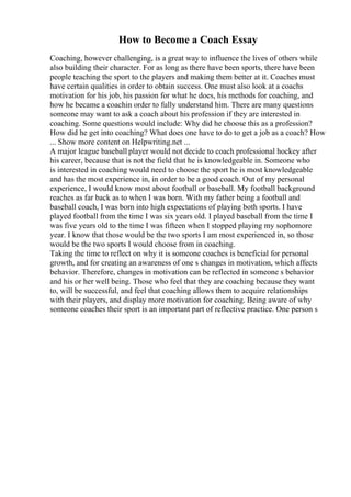 How to Become a Coach Essay
Coaching, however challenging, is a great way to influence the lives of others while
also building their character. For as long as there have been sports, there have been
people teaching the sport to the players and making them better at it. Coaches must
have certain qualities in order to obtain success. One must also look at a coachs
motivation for his job, his passion for what he does, his methods for coaching, and
how he became a coachin order to fully understand him. There are many questions
someone may want to ask a coach about his profession if they are interested in
coaching. Some questions would include: Why did he choose this as a profession?
How did he get into coaching? What does one have to do to get a job as a coach? How
... Show more content on Helpwriting.net ...
A major league baseball player would not decide to coach professional hockey after
his career, because that is not the field that he is knowledgeable in. Someone who
is interested in coaching would need to choose the sport he is most knowledgeable
and has the most experience in, in order to be a good coach. Out of my personal
experience, I would know most about football or baseball. My football background
reaches as far back as to when I was born. With my father being a football and
baseball coach, I was born into high expectations of playing both sports. I have
played football from the time I was six years old. I played baseball from the time I
was five years old to the time I was fifteen when I stopped playing my sophomore
year. I know that those would be the two sports I am most experienced in, so those
would be the two sports I would choose from in coaching.
Taking the time to reflect on why it is someone coaches is beneficial for personal
growth, and for creating an awareness of one s changes in motivation, which affects
behavior. Therefore, changes in motivation can be reflected in someone s behavior
and his or her well being. Those who feel that they are coaching because they want
to, will be successful, and feel that coaching allows them to acquire relationships
with their players, and display more motivation for coaching. Being aware of why
someone coaches their sport is an important part of reflective practice. One person s
 