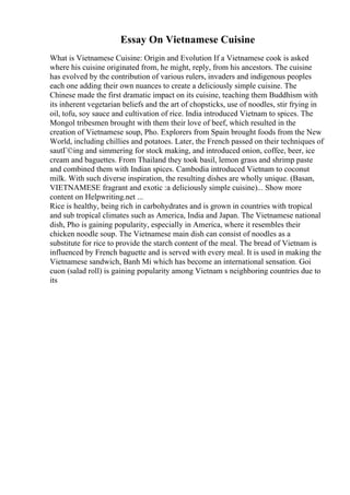 Essay On Vietnamese Cuisine
What is Vietnamese Cuisine: Origin and Evolution If a Vietnamese cook is asked
where his cuisine originated from, he might, reply, from his ancestors. The cuisine
has evolved by the contribution of various rulers, invaders and indigenous peoples
each one adding their own nuances to create a deliciously simple cuisine. The
Chinese made the first dramatic impact on its cuisine, teaching them Buddhism with
its inherent vegetarian beliefs and the art of chopsticks, use of noodles, stir frying in
oil, tofu, soy sauce and cultivation of rice. India introduced Vietnam to spices. The
Mongol tribesmen brought with them their love of beef, which resulted in the
creation of Vietnamese soup, Pho. Explorers from Spain brought foods from the New
World, including chillies and potatoes. Later, the French passed on their techniques of
sautГ©ing and simmering for stock making, and introduced onion, coffee, beer, ice
cream and baguettes. From Thailand they took basil, lemon grass and shrimp paste
and combined them with Indian spices. Cambodia introduced Vietnam to coconut
milk. With such diverse inspiration, the resulting dishes are wholly unique. (Basan,
VIETNAMESE fragrant and exotic :a deliciously simple cuisine)... Show more
content on Helpwriting.net ...
Rice is healthy, being rich in carbohydrates and is grown in countries with tropical
and sub tropical climates such as America, India and Japan. The Vietnamese national
dish, Pho is gaining popularity, especially in America, where it resembles their
chicken noodle soup. The Vietnamese main dish can consist of noodles as a
substitute for rice to provide the starch content of the meal. The bread of Vietnam is
influenced by French baguette and is served with every meal. It is used in making the
Vietnamese sandwich, Banh Mi which has become an international sensation. Goi
cuon (salad roll) is gaining popularity among Vietnam s neighboring countries due to
its
 