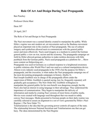 Role Of Art And Design During Nazi Propaganda
Ben Peachey
Professor Gloria Mast
Desn 307
29 April, 2017
The Role of Art and Design in Nazi Propaganda
The Nazi movement was a curated identity created to manipulate the public. While
Hitler s regime was anti modern art, art movements such as the Bauhaus movement
played an important role in the creation of Nazi propaganda. The use of cultural
imagery and symbolism allowed nazis to communicate with the general public
easier and more effectively. Nazis used imagery as a medium to control the German
general public s view on war, racism and the economy. The propaganda campaign set
forth by Hitler allowed german authorities to make reckless decisions with little
pushback from the German public. Nazis used propaganda as a platform for ... Show
more content on Helpwriting.net ...
Propaganda was used in Germany as a cultural response to a heightened awareness
to public relations after World War I and was used as a cultural manipulation device.
Almost every industry used propaganda in the 1930 s but the purpose for Hitler s
propaganda, and the execution, is what makes the Nazi propaganda campaign one of
the most devastating propaganda campaigns in history. (Kallis 3).
Paul Joseph Goebbels was in charge of the propaganda efforts under the
supervision of Hitler. Goebbels is quoted saying Any lie, frequently repeated, will
gradually gain acceptance ( The New Order 66). Goebbels willingness to
manipulate the general public for his own benefit was dangerous enough, but the
Nazis also had an interest in using language to their advantage. They understood the
importance of communication. They began to manipulate the delivery of
information and media by creating Nazi versions of most forms of public media.
Movies were created with language used throughout that was meant to subtly
convey Nazi messages. Media presented to German people on their daily routine was
carefully selected to assure an alignment to a set of views generated by Hitler s Nazi
Regime. ( The New Order 71).
Totalitarianism is the idea that the governing power controls all aspects of the state.
The relationship between National Socialism and Totalitarianism one that can get
hazy. The ideas demonstrated by the Nazi Regime
 