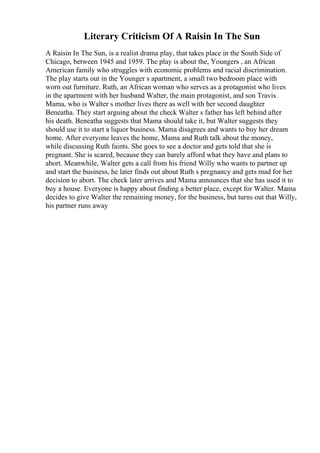 Literary Criticism Of A Raisin In The Sun
A Raisin In The Sun, is a realist drama play, that takes place in the South Side of
Chicago, between 1945 and 1959. The play is about the, Youngers , an African
American family who struggles with economic problems and racial discrimination.
The play starts out in the Younger s apartment, a small two bedroom place with
worn out furniture. Ruth, an African woman who serves as a protagonist who lives
in the apartment with her husband Walter, the main protagonist, and son Travis.
Mama, who is Walter s mother lives there as well with her second daughter
Beneatha. They start arguing about the check Walter s father has left behind after
his death. Beneatha suggests that Mama should take it, but Walter suggests they
should use it to start a liquor business. Mama disagrees and wants to buy her dream
home. After everyone leaves the home, Mama and Ruth talk about the money,
while discussing Ruth faints. She goes to see a doctor and gets told that she is
pregnant. She is scared, because they can barely afford what they have and plans to
abort. Meanwhile, Walter gets a call from his friend Willy who wants to partner up
and start the business, he later finds out about Ruth s pregnancy and gets mad for her
decision to abort. The check later arrives and Mama announces that she has used it to
buy a house. Everyone is happy about finding a better place, except for Walter. Mama
decides to give Walter the remaining money, for the business, but turns out that Willy,
his partner runs away
 