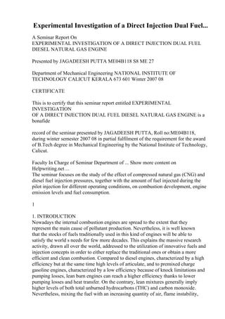 Experimental Investigation of a Direct Injection Dual Fuel...
A Seminar Report On
EXPERIMENTAL INVESTIGATION OF A DIRECT INJECTION DUAL FUEL
DIESEL NATURAL GAS ENGINE
Presented by JAGADEESH PUTTA ME04B118 S8 ME 27
Department of Mechanical Engineering NATIONAL INSTITUTE OF
TECHNOLOGY CALICUT KERALA 673 601 Winter 2007 08
CERTIFICATE
This is to certify that this seminar report entitled EXPERIMENTAL
INVESTIGATION
OF A DIRECT INJECTION DUAL FUEL DIESEL NATURAL GAS ENGINE is a
bonafide
record of the seminar presented by JAGADEESH PUTTA, Roll no:ME04B118,
during winter semester 2007 08 in partial fulfilment of the requirement for the award
of B.Tech degree in Mechanical Engineering by the National Institute of Technology,
Calicut.
Faculty In Charge of Seminar Department of ... Show more content on
Helpwriting.net ...
The seminar focuses on the study of the effect of compressed natural gas (CNG) and
diesel fuel injection pressures, together with the amount of fuel injected during the
pilot injection for different operating conditions, on combustion development, engine
emission levels and fuel consumption.
1
1. INTRODUCTION
Nowadays the internal combustion engines are spread to the extent that they
represent the main cause of pollutant production. Nevertheless, it is well known
that the stocks of fuels traditionally used in this kind of engines will be able to
satisfy the world s needs for few more decades. This explains the massive research
activity, drawn all over the world, addressed to the utilization of innovative fuels and
injection concepts in order to either replace the traditional ones or obtain a more
efficient and clean combustion. Compared to diesel engines, characterized by a high
efficiency but at the same time high levels of articulate, and to premixed charge
gasoline engines, characterized by a low efficiency because of knock limitations and
pumping losses, lean burn engines can reach a higher efficiency thanks to lower
pumping losses and heat transfer. On the contrary, lean mixtures generally imply
higher levels of both total unburned hydrocarbons (THC) and carbon monoxide.
Nevertheless, mixing the fuel with an increasing quantity of air, flame instability,
 