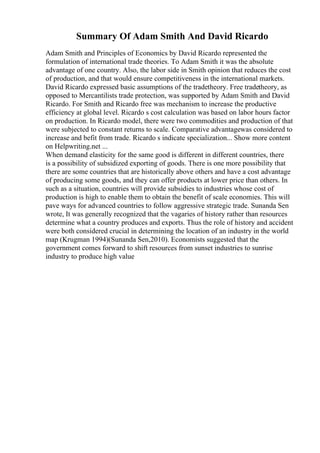Summary Of Adam Smith And David Ricardo
Adam Smith and Principles of Economics by David Ricardo represented the
formulation of international trade theories. To Adam Smith it was the absolute
advantage of one country. Also, the labor side in Smith opinion that reduces the cost
of production, and that would ensure competitiveness in the international markets.
David Ricardo expressed basic assumptions of the tradetheory. Free tradetheory, as
opposed to Mercantilists trade protection, was supported by Adam Smith and David
Ricardo. For Smith and Ricardo free was mechanism to increase the productive
efficiency at global level. Ricardo s cost calculation was based on labor hours factor
on production. In Ricardo model, there were two commodities and production of that
were subjected to constant returns to scale. Comparative advantagewas considered to
increase and befit from trade. Ricardo s indicate specialization... Show more content
on Helpwriting.net ...
When demand elasticity for the same good is different in different countries, there
is a possibility of subsidized exporting of goods. There is one more possibility that
there are some countries that are historically above others and have a cost advantage
of producing some goods, and they can offer products at lower price than others. In
such as a situation, countries will provide subsidies to industries whose cost of
production is high to enable them to obtain the benefit of scale economies. This will
pave ways for advanced countries to follow aggressive strategic trade. Sunanda Sen
wrote, It was generally recognized that the vagaries of history rather than resources
determine what a country produces and exports. Thus the role of history and accident
were both considered crucial in determining the location of an industry in the world
map (Krugman 1994)(Sunanda Sen,2010). Economists suggested that the
government comes forward to shift resources from sunset industries to sunrise
industry to produce high value
 