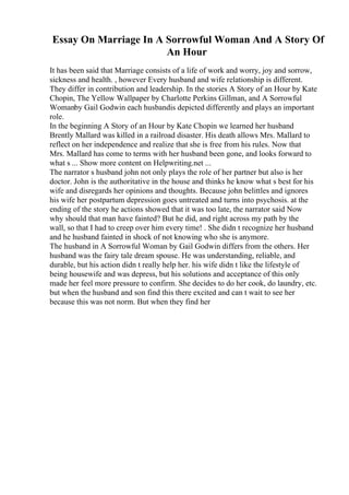 Essay On Marriage In A Sorrowful Woman And A Story Of
An Hour
It has been said that Marriage consists of a life of work and worry, joy and sorrow,
sickness and health. , however Every husband and wife relationship is different.
They differ in contribution and leadership. In the stories A Story of an Hour by Kate
Chopin, The Yellow Wallpaper by Charlotte Perkins Gillman, and A Sorrowful
Womanby Gail Godwin each husbandis depicted differently and plays an important
role.
In the beginning A Story of an Hour by Kate Chopin we learned her husband
Brently Mallard was killed in a railroad disaster. His death allows Mrs. Mallard to
reflect on her independence and realize that she is free from his rules. Now that
Mrs. Mallard has come to terms with her husband been gone, and looks forward to
what s ... Show more content on Helpwriting.net ...
The narrator s husband john not only plays the role of her partner but also is her
doctor. John is the authoritative in the house and thinks he know what s best for his
wife and disregards her opinions and thoughts. Because john belittles and ignores
his wife her postpartum depression goes untreated and turns into psychosis. at the
ending of the story he actions showed that it was too late, the narrator said Now
why should that man have fainted? But he did, and right across my path by the
wall, so that I had to creep over him every time! . She didn t recognize her husband
and he husband fainted in shock of not knowing who she is anymore.
The husband in A Sorrowful Woman by Gail Godwin differs from the others. Her
husband was the fairy tale dream spouse. He was understanding, reliable, and
durable, but his action didn t really help her. his wife didn t like the lifestyle of
being housewife and was depress, but his solutions and acceptance of this only
made her feel more pressure to confirm. She decides to do her cook, do laundry, etc.
but when the husband and son find this there excited and can t wait to see her
because this was not norm. But when they find her
 