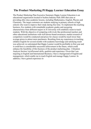 The Product Marketing Pl Happy Learner Education Essay
The Product Marketing Plan Executive Summary Happy Learner Education is an
educational organization located in Suzhou Industry Park (SIP) that aims at
providing after class academic lessons, including Mathematics, English, Physics and
Chemistry. The target customers are students studying in primary schools or high
schools who want to improve their study during free time. To implement this teaching
business, five students with remarkable academic grades and easygoing
characteristics from different majors in X University will establish a team to teach
students. With the objective of competing with rivals like professional teachers and
other educational institutions with well known brand awareness; market research of
competitors would be conducted and prices for classes would be much lower than
average prices to attract more purchasers. Resulting from my experiences in teaching
children English for several months with academic knowledge and satisfying result
was achieved; we anticipated that Happy Learner would be profitable in first year and
it could have a considerable successful achievement in the future, which could
enhance the feasibility of this business of the product marketing plan. 1.Situation
Analysis Section 1пјљPersonal skills, qualities and experience. Given that I am
majoring in English and International Business, I have a background of English and
management, which enable me to teach English and manage Happy Learner. In
addition, I have gained experience in
 