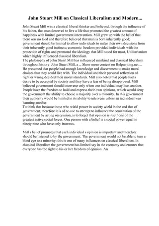 John Stuart Mill on Classical Liberalism and Modern...
John Stuart Mill was a classical liberal thinker and believed, through the influence of
his father, that man deserved to live a life that promoted the greatest amount of
happiness with limited government intervention. Mill grew up with the belief that
there was no God and therefore believed that man is born inherently good;
government should be limited to allow individuals to make their own decisions from
their inherently good instincts; economic freedom provided individuals with the
protection of rights and promoted the ideology that Mill stood for most, Utilitarianism
which highly influenced classical liberalism.
The philosophy of John Stuart Mill has influenced mankind and classical liberalism
throughout history. John Stuart Mill, a ... Show more content on Helpwriting.net ...
He presumed that people had enough knowledge and discernment to make moral
choices that they could live with. The individual and their personal reflection of
right or wrong decided their moral standards. Mill also noted that people had a
desire to be accepted by society and they have a fear of being disapproved. Mill
believed government should intervene only when one individual may hurt another.
People have the freedom to hold and express their own opinions, which would deny
the government the ability to choose a majority over a minority. In this government
their authority would be limited in its ability to intervene unless an individual was
harming another.
To think that because those who wield power in society wield in the end that of
government, therefore it is of no use to attempt to influence the constitution of the
government by acting on opinion, is to forget that opinion is itself one of the
greatest active social forces. One person with a belief is a social power equal to
ninety nine who have only interests.
Mill s belief promotes that each individual s opinion is important and therefore
should be listened to by the government. The government would not be able to turn a
blind eye to a minority; this is one of many influences on classical liberalism. In
classical liberalism the government has limited say in the economy and ensures that
everyone has the right to his or her freedom of opinion. An
 