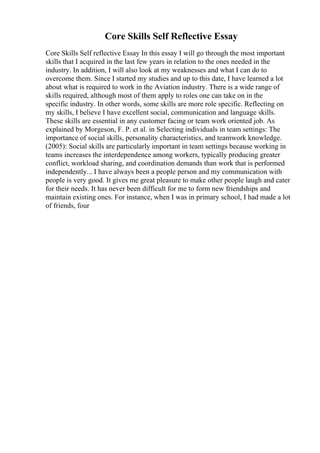Core Skills Self Reflective Essay
Core Skills Self reflective Essay In this essay I will go through the most important
skills that I acquired in the last few years in relation to the ones needed in the
industry. In addition, I will also look at my weaknesses and what I can do to
overcome them. Since I started my studies and up to this date, I have learned a lot
about what is required to work in the Aviation industry. There is a wide range of
skills required, although most of them apply to roles one can take on in the
specific industry. In other words, some skills are more role specific. Reflecting on
my skills, I believe I have excellent social, communication and language skills.
These skills are essential in any customer facing or team work oriented job. As
explained by Morgeson, F. P. et al. in Selecting individuals in team settings: The
importance of social skills, personality characteristics, and teamwork knowledge.
(2005): Social skills are particularly important in team settings because working in
teams increases the interdependence among workers, typically producing greater
conflict, workload sharing, and coordination demands than work that is performed
independently... I have always been a people person and my communication with
people is very good. It gives me great pleasure to make other people laugh and cater
for their needs. It has never been difficult for me to form new friendships and
maintain existing ones. For instance, when I was in primary school, I had made a lot
of friends, four
 