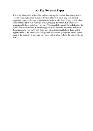 Kit Fox Research Paper
Kit foxes, also called Vulpes Macrotis are among the smallest foxes in America.
The kit fox is very easily mistaken for a dog however when you look at their
appearance you realize that proportions are not that of a dog s. Many people often
confuse the kit fox with its larger cousin, the grey desert fox. Kit foxes have
exceptionally large and closely set ears. Their ears help spread the body heat in the
desert like environments. Kit foxes typically have a slender and small body with
long legs and a very puffy tail. Their tails stick straight out behind them, and it
tipped in black. Kit foxes coats change with the seasons going from a rusty tan to
grey in the summer, to a silvery grey color with a white belly in the winter. The kit
fox s
 