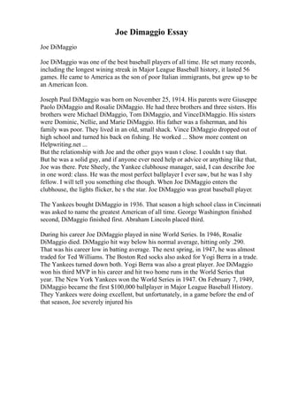 Joe Dimaggio Essay
Joe DiMaggio
Joe DiMaggio was one of the best baseball players of all time. He set many records,
including the longest wining streak in Major League Baseball history, it lasted 56
games. He came to America as the son of poor Italian immigrants, but grew up to be
an American Icon.
Joseph Paul DiMaggio was born on November 25, 1914. His parents were Giuseppe
Paolo DiMaggio and Rosalie DiMaggio. He had three brothers and three sisters. His
brothers were Michael DiMaggio, Tom DiMaggio, and VinceDiMaggio. His sisters
were Dominic, Nellie, and Marie DiMaggio. His father was a fisherman, and his
family was poor. They lived in an old, small shack. Vince DiMaggio dropped out of
high school and turned his back on fishing. He worked ... Show more content on
Helpwriting.net ...
But the relationship with Joe and the other guys wasn t close. I couldn t say that.
But he was a solid guy, and if anyone ever need help or advice or anything like that,
Joe was there. Pete Sheely, the Yankee clubhouse manager, said, I can describe Joe
in one word: class. He was the most perfect ballplayer I ever saw, but he was I shy
fellow. I will tell you something else though. When Joe DiMaggio enters the
clubhouse, the lights flicker, he s the star. Joe DiMaggio was great baseball player.
The Yankees bought DiMaggio in 1936. That season a high school class in Cincinnati
was asked to name the greatest American of all time. George Washington finished
second, DiMaggio finished first. Abraham Lincoln placed third.
During his career Joe DiMaggio played in nine World Series. In 1946, Rosalie
DiMaggio died. DiMaggio hit way below his normal average, hitting only .290.
That was his career low in batting average. The next spring, in 1947, he was almost
traded for Ted Williams. The Boston Red socks also asked for Yogi Berra in a trade.
The Yankees turned down both. Yogi Berra was also a great player. Joe DiMaggio
won his third MVP in his career and hit two home runs in the World Series that
year. The New York Yankees won the World Series in 1947. On February 7, 1949,
DiMaggio became the first $100,000 ballplayer in Major League Baseball History.
They Yankees were doing excellent, but unfortunately, in a game before the end of
that season, Joe severely injured his
 