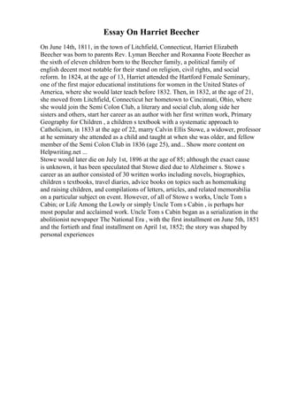 Essay On Harriet Beecher
On June 14th, 1811, in the town of Litchfield, Connecticut, Harriet Elizabeth
Beecher was born to parents Rev. Lyman Beecher and Roxanna Foote Beecher as
the sixth of eleven children born to the Beecher family, a political family of
english decent most notable for their stand on religion, civil rights, and social
reform. In 1824, at the age of 13, Harriet attended the Hartford Female Seminary,
one of the first major educational institutions for women in the United States of
America, where she would later teach before 1832. Then, in 1832, at the age of 21,
she moved from Litchfield, Connecticut her hometown to Cincinnati, Ohio, where
she would join the Semi Colon Club, a literary and social club, along side her
sisters and others, start her career as an author with her first written work, Primary
Geography for Children , a children s textbook with a systematic approach to
Catholicism, in 1833 at the age of 22, marry Calvin Ellis Stowe, a widower, professor
at he seminary she attended as a child and taught at when she was older, and fellow
member of the Semi Colon Club in 1836 (age 25), and... Show more content on
Helpwriting.net ...
Stowe would later die on July 1st, 1896 at the age of 85; although the exact cause
is unknown, it has been speculated that Stowe died due to Alzheimer s. Stowe s
career as an author consisted of 30 written works including novels, biographies,
children s textbooks, travel diaries, advice books on topics such as homemaking
and raising children, and compilations of letters, articles, and related memorabilia
on a particular subject on event. However, of all of Stowe s works, Uncle Tom s
Cabin; or Life Among the Lowly or simply Uncle Tom s Cabin , is perhaps her
most popular and acclaimed work. Uncle Tom s Cabin began as a serialization in the
abolitionist newspaper The National Era , with the first installment on June 5th, 1851
and the fortieth and final installment on April 1st, 1852; the story was shaped by
personal experiences
 