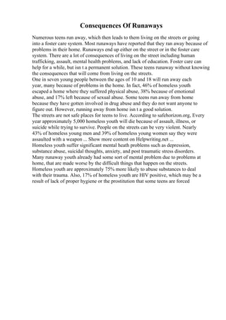 Consequences Of Runaways
Numerous teens run away, which then leads to them living on the streets or going
into a foster care system. Most runaways have reported that they ran away because of
problems in their home. Runaways end up either on the street or in the foster care
system. There are a lot of consequences of living on the street including human
trafficking, assault, mental health problems, and lack of education. Foster care can
help for a while, but isn t a permanent solution. These teens runaway without knowing
the consequences that will come from living on the streets.
One in seven young people between the ages of 10 and 18 will run away each
year, many because of problems in the home. In fact, 46% of homeless youth
escaped a home where they suffered physical abuse, 38% because of emotional
abuse, and 17% left because of sexual abuse. Some teens run away from home
because they have gotten involved in drug abuse and they do not want anyone to
figure out. However, running away from home isn t a good solution.
The streets are not safe places for teens to live. According to safehorizon.org, Every
year approximately 5,000 homeless youth will die because of assault, illness, or
suicide while trying to survive. People on the streets can be very violent. Nearly
43% of homeless young men and 39% of homeless young women say they were
assaulted with a weapon ... Show more content on Helpwriting.net ...
Homeless youth suffer significant mental heath problems such as depression,
substance abuse, suicidal thoughts, anxiety, and post traumatic stress disorders.
Many runaway youth already had some sort of mental problem due to problems at
home, that are made worse by the difficult things that happen on the streets.
Homeless youth are approximately 75% more likely to abuse substances to deal
with their trauma. Also, 17% of homeless youth are HIV positive, which may be a
result of lack of proper hygiene or the prostitution that some teens are forced
 