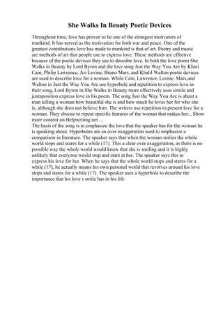 She Walks In Beauty Poetic Devices
Throughout time, love has proven to be one of the strongest motivators of
mankind. It has served as the motivation for both war and peace. One of the
greatest contributions love has made to mankind is that of art. Poetry and music
are methods of art that people use to express love. These methods are effective
because of the poetic devices they use to describe love. In both the love poem She
Walks in Beauty by Lord Byron and the love song Just the Way You Are by Khari
Cain, Philip Lawrence, Ari Levine, Bruno Mars, and Khalil Walton poetic devices
are used to describe love for a woman. While Cain, Lawrence, Levine. Mars,and
Walton in Just the Way You Are use hyperbole and repetition to express love in
their song, Lord Byron in She Walks in Beauty more effectively uses simile and
juxtaposition express love in his poem. The song Just the Way You Are is about a
man telling a woman how beautiful she is and how much he loves her for who she
is, although she does not believe him. The writers use repetition to present love for a
woman. They choose to repeat specific features of the woman that makes her... Show
more content on Helpwriting.net ...
The basis of the song is to emphasize the love that the speaker has for the woman he
is speaking about. Hyperboles are an over exaggeration used to emphasize a
comparison in literature. The speaker says that when the woman smiles the whole
world stops and stares for a while (17). This a clear over exaggeration, as there is no
possible way the whole world would know that she is smiling and it is highly
unlikely that everyone would stop and stare at her. The speaker says this to
express his love for her. When he says that the whole world stops and stares for a
while (17), he actually means his own personal world that revolves around his love
stops and stares for a while (17). The speaker uses a hyperbole to describe the
importance that his love s smile has in his life
 
