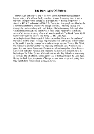 The Dark Ages Of Europe
The Dark Ages of Europe is one of the most known horrible times recorded in
human history. When Rome finally crumbled it was a devastating time, it lead to
the worst time period that Europe has ever seen; full of disease and poverty. It
started in 410 A.D and ended in 1200 A.D. During this time people would rather die
a horrible death than to actually live through this time. Terrifying Vikings tore
through the continent along with cruel Knights. Barbarians ravaged through what
was first the amazing Rome and shoved it on its knees. People lived in huts and
worst of all, the worst enemy of them all was the pandemic The Black Death. We ll
tour you through what s it was like during ..... The Dark Ages.
At the beginning of this time period, before the decline, Rome was the mother of
the world. It is the largest recorded empire ever known and was one of the wonders
of the world. It was the center of trade and was the protector of Europe. The fall of
this miraculous empire was the very beginning of the dark ages. Without Rome s
protection, that meant that western Europe was defenseless against others. Eastern
Europe still had rulers Justinian and Theodora, but they weren t much help to the
beginning of the fall of Europe. Without Rome s trade, they didn t have any money
or supplies. The fall of Rome s main center lead to the beginning of the Dark Ages.
During the Dark Ages, the people of Europe became more savage and greedy then
they were before, with stealing, killing, and whole
 