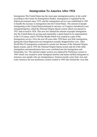 Immigration To America After 1924
Immigration The United States has the most open immigration policy in the world
according to the Center for Immigration Studies. Immigration is regulated by the
federal government since 1875, and the immigration service was established in 1891
to handle the increase in immigration into the United States. The amount of people
immigrating to the United Statescontinued to increase, so Congress introduced a new
immigrationpolicy called the National Origins Quota system which was passed in
1921 and revised in 1924. This new law limited the amount of people immigration
into the United States by giving each nationality a quota based on its representation
in the U.S census, and in 1924 the Border Patrol was created as a part of the
Immigration service. Over the next 40 years after 1924 there was little immigration,
during the Great Depression net immigration actually dropped below zero. After
World War II immigration continued to remain low because of the National Origins
Quota system, and in 1952 the National Origins Quota system and all of the other
immigration and naturalization laws were combined into the Immigration and
Nationality Act. The national origins system was replaced by Preference system in
1965 which was created to unite immigrant families and attract skilled immigrants to
America; now people who are immigrating to America mostly come from Asia and
Latin America, the new preference system created in 1965 also limited the visas that
 