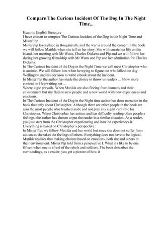 Compare The Curious Incident Of The Dog In The Night
Time...
Exam in English literature
I have chosen to compare The Curious Incident of the Dog in the Night Time and
Mister Pip
Mister pip takes place in Bougainville and the war is around the corner. In the book
we will follow Matilda when she tell us her story. She will narrate her life on the
island, her meeting with Mr Watts, Charles Dickens and Pip and we will follow her
during her growing friendship with Mr Watts and Pip and her admiration for Charles
Dickens.
In The Curious Incident of the Dog in the Night Time we will meet Christopher who
is autistic. We will follow him when he trying to figure out who killed the dog
Wellington and his decision to write a book about the incident.
In Mister Pip the author has made the choice to throw us readers ... Show more
content on Helpwriting.net ...
Where logic prevails. When Matilda are also fleeing from humans and their
environment but she flees to new people and a new world with new experiences and
emotions.
In The Curious Incident of the Dog in the Night time author has done narration in the
book that only about Christopher. Although there are other people in the book are
also the most people who brushed aside and not play any significant role for
Christopher. When Christopher has autism and has difficulty reading other people s
feelings, the author has chosen to put the reader in a similar situation. As a reader,
you just start from the Christopher experiencing and how he experiences it.
Everything is based on Christopher s perspective.
In Mister Pip, we follow Matilda and her world but since she does not suffer from
autism as she takes the feelings of others. Everything does not have to be logical.
Matilda realizes that making choices based on emotions, both she and others in
their environment. Mister Pip told from a perspective I. What it s like to be one
fifteen when one is afraid of the rebels and soldiers. The book describes the
surroundings, as a reader, you get a picture of how it
 