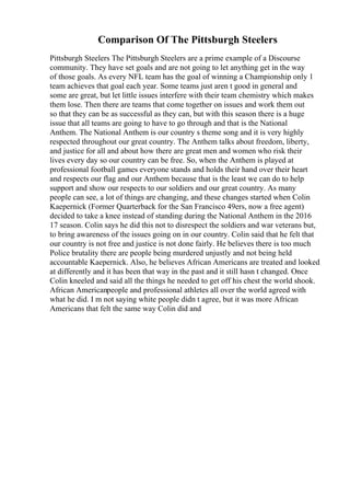 Comparison Of The Pittsburgh Steelers
Pittsburgh Steelers The Pittsburgh Steelers are a prime example of a Discourse
community. They have set goals and are not going to let anything get in the way
of those goals. As every NFL team has the goal of winning a Championship only 1
team achieves that goal each year. Some teams just aren t good in general and
some are great, but let little issues interfere with their team chemistry which makes
them lose. Then there are teams that come together on issues and work them out
so that they can be as successful as they can, but with this season there is a huge
issue that all teams are going to have to go through and that is the National
Anthem. The National Anthem is our country s theme song and it is very highly
respected throughout our great country. The Anthem talks about freedom, liberty,
and justice for all and about how there are great men and women who risk their
lives every day so our country can be free. So, when the Anthem is played at
professional football games everyone stands and holds their hand over their heart
and respects our flag and our Anthem because that is the least we can do to help
support and show our respects to our soldiers and our great country. As many
people can see, a lot of things are changing, and these changes started when Colin
Kaepernick (Former Quarterback for the San Francisco 49ers, now a free agent)
decided to take a knee instead of standing during the National Anthem in the 2016
17 season. Colin says he did this not to disrespect the soldiers and war veterans but,
to bring awareness of the issues going on in our country. Colin said that he felt that
our country is not free and justice is not done fairly. He believes there is too much
Police brutality there are people being murdered unjustly and not being held
accountable Kaepernick. Also, he believes African Americans are treated and looked
at differently and it has been that way in the past and it still hasn t changed. Once
Colin kneeled and said all the things he needed to get off his chest the world shook.
African Americanpeople and professional athletes all over the world agreed with
what he did. I m not saying white people didn t agree, but it was more African
Americans that felt the same way Colin did and
 