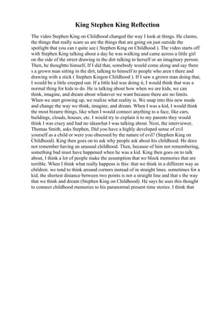 King Stephen King Reflection
The video Stephen King on Childhood changed the way I look at things. He claims,
the things that really scare us are the things that are going on just outside the
spotlight that you can t quite see ( Stephen King on Childhood ). The video starts off
with Stephen King talking about a day he was walking and came across a little girl
on the side of the street drawing in the dirt talking to herself or an imaginary person.
Then, he thoughtto himself, If I did that, somebody would come along and say there
s a grown man sitting in the dirt, talking to himself to people who aren t there and
drawing with a stick ( Stephen Kingon Childhood ). If I saw a grown man doing that,
I would be a little creeped out. If a little kid was doing it, I would think that was a
normal thing for kids to do. He is talking about how when we are kids, we can
think, imagine, and dream about whatever we want because there are no limits.
When we start growing up, we realize what reality is. We snap into this new mode
and change the way we think, imagine, and dream. When I was a kid, I would think
the most bizarre things, like when I would connect anything to a face, like cars,
buildings, clouds, houses, etc. I would try to explain it to my parents they would
think I was crazy and had no ideawhat I was talking about. Next, the interviewer,
Thomas Smith, asks Stephen, Did you have a highly developed sense of evil
yourself as a child or were you obsessed by the nature of evil? (Stephen King on
Childhood). King then goes on to ask why people ask about his childhood. He does
not remember having an unusual childhood. Then, because of him not remembering,
something bad must have happened when he was a kid. King then goes on to talk
about, I think a lot of people make the assumption that we block memories that are
terrible. When I think what really happens is this: that we think in a different way as
children. we tend to think around corners instead of in straight lines. sometimes for a
kid, the shortest distance between two points is not a straight line and that s the way
that we think and dream (Stephen King on Childhood). He says he uses this thought
to connect childhood memories to his paranormal present time stories. I think that
 