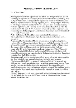 Quality Assurance in Health Care
INTRODUCTION
Pursuing to meet customer expectations is a critical and strategic decision. It is not
something an organization does simply to satisfy a standard but it is something does
to stay in the business. Meeting customer expectations should be the ultimate goal.
Although profit and revenues are very important, this is nothing compare the results
of fulfilling customer needs and expectations. Everyone must involve in meeting
customer expectations. All personnel should have the capability to meet what the
customers expect them to do. Customers are only satisfied if their expectations are
consistently met. To be competitive, expectations of customers must meet in a timely
and cost effective manner.
As for the National Health ... Show more content on Helpwriting.net ...
It is based on the belief that everything in the organization and business can be
improved.
As explained by Christina Saint Martin, in house expert in implementing Kaizen
system within healthcare organizations, Kaizen is a method of working which will
help us all to identify and eliminate waste and improve the quality of the processes
that are part of the healthcare experience. It also ensures that our staffs are
supported to deliver the highest quality and safest patient care (Wirral University
Teaching Hospital, 2010). Kaizen is a big help in NHS because it is the method
essential in maintaining and exceeding the level of care that the clients or the patients
expecting from the NHS to provide.
Kaizen s principle aims for improvement, effectiveness, safety, and waste reduction
and those who follow the approach often find a whole lot more in return
(Torrington and Hall, 1995). Inventory is used more efficiently as are employee
skills and more people are satisfied as they have direct impact on the process. Team
members are more satisfied and most likely to commit doing a good job, thus
satisfied customers are more likely to stay. It focuses on identifying problems at their
source, solving them at their source, and changing standards to ensure the problem
stays solved.
Although Kaizen s principle is for change and continuous improvement, its consensus
can take a long time to reach. It is difficult to start or to introduce a new system
because they know where
 