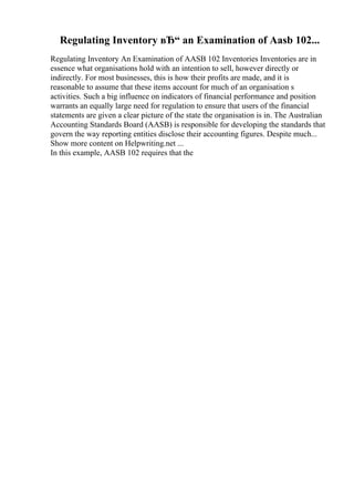 Regulating Inventory вЂ“ an Examination of Aasb 102...
Regulating Inventory An Examination of AASB 102 Inventories Inventories are in
essence what organisations hold with an intention to sell, however directly or
indirectly. For most businesses, this is how their profits are made, and it is
reasonable to assume that these items account for much of an organisation s
activities. Such a big influence on indicators of financial performance and position
warrants an equally large need for regulation to ensure that users of the financial
statements are given a clear picture of the state the organisation is in. The Australian
Accounting Standards Board (AASB) is responsible for developing the standards that
govern the way reporting entities disclose their accounting figures. Despite much...
Show more content on Helpwriting.net ...
In this example, AASB 102 requires that the
 