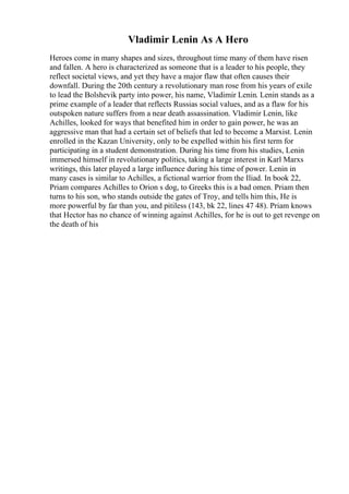 Vladimir Lenin As A Hero
Heroes come in many shapes and sizes, throughout time many of them have risen
and fallen. A hero is characterized as someone that is a leader to his people, they
reflect societal views, and yet they have a major flaw that often causes their
downfall. During the 20th century a revolutionary man rose from his years of exile
to lead the Bolshevik party into power, his name, Vladimir Lenin. Lenin stands as a
prime example of a leader that reflects Russias social values, and as a flaw for his
outspoken nature suffers from a near death assassination. Vladimir Lenin, like
Achilles, looked for ways that benefited him in order to gain power, he was an
aggressive man that had a certain set of beliefs that led to become a Marxist. Lenin
enrolled in the Kazan University, only to be expelled within his first term for
participating in a student demonstration. During his time from his studies, Lenin
immersed himself in revolutionary politics, taking a large interest in Karl Marxs
writings, this later played a large influence during his time of power. Lenin in
many cases is similar to Achilles, a fictional warrior from the Iliad. In book 22,
Priam compares Achilles to Orion s dog, to Greeks this is a bad omen. Priam then
turns to his son, who stands outside the gates of Troy, and tells him this, He is
more powerful by far than you, and pitiless (143, bk 22, lines 47 48). Priam knows
that Hector has no chance of winning against Achilles, for he is out to get revenge on
the death of his
 