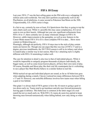 FIFA 18 Essay
Last year, FIFA 17 was the best selling game on the PS4 with over a whopping 10
million units sold worldwide. Not only did it perform exceptionally well on the
PlayStation, on all platforms, it came second to Pokemon Sun/Moon on the 3DS.
Unquestionably, EA s FIFA series is huge.
It s fair to say, certainly by now at least, EA Sportsknow that they re going to top the
sales charts each year. While it s possible this may cause complacency, EA never
seem to rest on their laurels. Although last year saw significant refinements from
FIFA 16 to 17, there certainly isn t as many wholesale changes in FIFA 18.
However, subtle improvements to the gameplay, as well as new features in the
Career Mode means FIFA 18 is EA s most complete FIFA to date.... Show more
content on Helpwriting.net ...
Pleasingly, although not perfectly, FIFA 18 stays true to the style of play certain
teams are known for. Though one can argue that this was true of FIFA 17 and to a
degree, previous installments, the 2017/2018 season is still in its infancy and where
Liverpool play a similar way to last season, Man City s attacking style is slighly
different with FIFA 18 mimicking it rather well.
The care for attention to detail is also true to that of individulal players. While it
would be impossible to uniquely program thousands of players individually, the
bigger name, as well as some lesser known players, all have their own style of play.
Of course, Ronaldo and Messi play like their real life counterparts but it s refreshing
to see a player like Matt Ritchie behave in a similar fashon to real life.
While tactical set ups and individual players are sound, as far as AI behaviour goes
when adapting during a match, I haven t noticed too many differences between FIFA
s 17 and 18. However, one noticible difference involves how teams react when falling
a goal or two behind.
One gripe I ve always had of FIFA games is how the AI reacts to going a goal or
two down early on. Teams tend to go kamikaze and pile men forward prematurity
leaving gaps in defence. This behaviour is common at the latter stages of a real
match but not so much early on. With FIFA 18, teams do seem less partial to keep
throwing men forward nonsensically when falling behind, now only doing so when
the
 