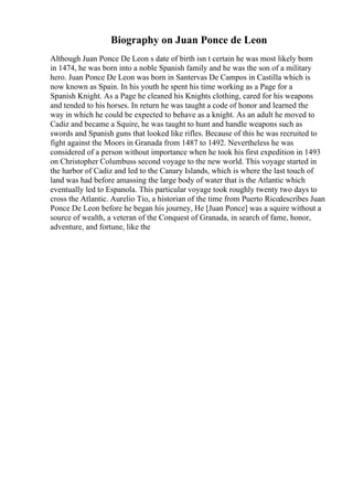 Biography on Juan Ponce de Leon
Although Juan Ponce De Leon s date of birth isn t certain he was most likely born
in 1474, he was born into a noble Spanish family and he was the son of a military
hero. Juan Ponce De Leon was born in Santervas De Campos in Castilla which is
now known as Spain. In his youth he spent his time working as a Page for a
Spanish Knight. As a Page he cleaned his Knights clothing, cared for his weapons
and tended to his horses. In return he was taught a code of honor and learned the
way in which he could be expected to behave as a knight. As an adult he moved to
Cadiz and became a Squire, he was taught to hunt and handle weapons such as
swords and Spanish guns that looked like rifles. Because of this he was recruited to
fight against the Moors in Granada from 1487 to 1492. Nevertheless he was
considered of a person without importance when he took his first expedition in 1493
on Christopher Columbuss second voyage to the new world. This voyage started in
the harbor of Cadiz and led to the Canary Islands, which is where the last touch of
land was had before amassing the large body of water that is the Atlantic which
eventually led to Espanola. This particular voyage took roughly twenty two days to
cross the Atlantic. Aurelio Tio, a historian of the time from Puerto Ricodescribes Juan
Ponce De Leon before he began his journey, He [Juan Ponce] was a squire without a
source of wealth, a veteran of the Conquest of Granada, in search of fame, honor,
adventure, and fortune, like the
 