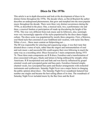 Disco In The 1970s
This article is an in depth discussion and look at the development of disco in its
distinct forms throughout the 1970s. The decade where, as David Brackett the author
describes an underground phenomenon, that grew and morphed into the most popular
music throughout the decade. There were three very distinct occurrences during the
1970s, as described in the piece. One, a musical style, two, a performance site and
three, a musical fandom or participation all made up discoduring the height of the
1970s. This was very different from rock music and its followers, also, seemingly
were very increasingly opposite of the styles popularized by the disco dance happy
culture. The disco scene was popularized by mostly three categories. First, a Motown,
soul blend style that consisted of your funkblend and vocalists, with styles like Barry
White s Love... Show more content on Helpwriting.net ...
The DJ was responsible for selecting and sequencing songs, it was their taste that
dictated disco s sense of style, rather than the singers and instrumentalists of soul
and rock music s and successful DJs could acquire their own following in much the
same way as a recording artist. Disco focused on 3 main components during 1975
76. These three main components are R B disco, Eurodisco and a transformation of
disco associated with gays, blacks and latinos to being embraced by straight, white
Americans. R B incorporated soul and funk and was heavily influenced by gospel
oriented vocals and syncopated guitar and bass parts. Eurodisco featured simple,
chanted vocals, less syncopated bass parts and thicker arrangements with orchestral
instruments and synthesizers. Saturday Night Fever was a major factor in changing
the public opinion about disco . The Saturday Night Fever soundtrack featured four
number one singles and became the best selling album of its time. The soundtrack of
Saturday Night Fever included music by the Bee Gees and the Kool
 