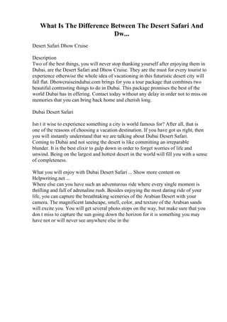 What Is The Difference Between The Desert Safari And
Dw...
Desert Safari Dhow Cruise
Description
Two of the best things, you will never stop thanking yourself after enjoying them in
Dubai, are the Desert Safari and Dhow Cruise. They are the must for every tourist to
experience otherwise the whole idea of vacationing in this futuristic desert city will
fall flat. Dhowcruiseindubai.com brings for you a tour package that combines two
beautiful contrasting things to do in Dubai. This package promises the best of the
world Dubai has in offering. Contact today without any delay in order not to miss on
memories that you can bring back home and cherish long.
Dubai Desert Safari
Isn t it wise to experience something a city is world famous for? After all, that is
one of the reasons of choosing a vacation destination. If you have got us right, then
you will instantly understand that we are talking about Dubai Desert Safari.
Coming to Dubai and not seeing the desert is like committing an irreparable
blunder. It is the best elixir to gulp down in order to forget worries of life and
unwind. Being on the largest and hottest desert in the world will fill you with a sense
of completeness.
What you will enjoy with Dubai Desert Safari ... Show more content on
Helpwriting.net ...
Where else can you have such an adventurous ride where every single moment is
thrilling and full of adrenaline rush. Besides enjoying the most daring ride of your
life, you can capture the breathtaking sceneries of the Arabian Desert with your
camera. The magnificent landscape, smell, color, and texture of the Arabian sands
will excite you. You will get several photo stops on the way, but make sure that you
don t miss to capture the sun going down the horizon for it is something you may
have not or will never see anywhere else in the
 