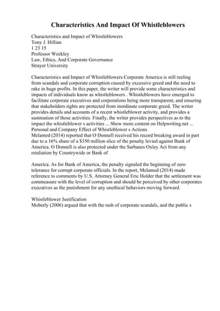 Characteristics And Impact Of Whistleblowers
Characteristics and Impact of Whistleblowers
Tony J. Hillian
1 23 15
Professor Weekley
Law, Ethics, And Corporate Governance
Strayer University
Characteristics and Impact of Whistleblowers Corporate America is still reeling
from scandals and corporate corruption caused by excessive greed and the need to
rake in huge profits. In this paper, the writer will provide some characteristics and
impacts of individuals know as whistleblowers . Whistleblowers have emerged to
facilitate corporate executives and corporations being more transparent, and ensuring
that stakeholders rights are protected from inordinate corporate greed. The writer
provides details and accounts of a recent whistleblower activity, and provides a
summation of those activities. Finally, the writer provides perspectives as to the
impact the whistleblower s activities ... Show more content on Helpwriting.net ...
Personal and Company Effect of Whistleblower s Actions
Melamed (2014) reported that O Donnell received his record breaking award in part
due to a 16% share of a $350 million slice of the penalty levied against Bank of
America. O Donnell is also protected under the Sarbanes Oxley Act from any
retaliation by Countrywide or Bank of
America. As for Bank of America, the penalty signaled the beginning of zero
tolerance for corrupt corporate officials. In the report, Melamed (2014) made
reference to comments by U.S. Attorney General Eric Holder that the settlement was
commeasure with the level of corruption and should be perceived by other corporates
executives as the punishment for any unethical behaviors moving forward.
Whistleblower Justification
Moberly (2006) argued that with the rash of corporate scandals, and the public s
 