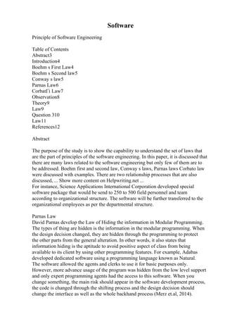 Software
Principle of Software Engineering
Table of Contents
Abstract3
Introduction4
Boehm s First Law4
Boehm s Second law5
Conway s law5
Parnas Law6
CorbatГі Law7
Observation8
Theory9
Law9
Question 310
Law11
References12
Abstract
The purpose of the study is to show the capability to understand the set of laws that
are the part of principles of the software engineering. In this paper, it is discussed that
there are many laws related to the software engineering but only few of them are to
be addressed. Boehm first and second law, Conway s laws, Parnas laws Corbato law
were discussed with examples. There are two relationship processes that are also
discussed, ... Show more content on Helpwriting.net ...
For instance, Science Applications International Corporation developed special
software package that would be send to 250 to 500 field personnel and team
according to organizational structure. The software will be further transferred to the
organizational employees as per the departmental structure.
Parnas Law
David Parnas develop the Law of Hiding the information in Modular Programming.
The types of thing are hidden is the information in the modular programming. When
the design decision changed, they are hidden through the programming to protect
the other parts from the general alteration. In other words, it also states that
information hiding is the aptitude to avoid positive aspect of class from being
available to its client by using other programming features. For example, Adabas
developed dedicated software using a programming language known as Natural.
The software allowed the agents and clerks to use it for basic purposes only.
However, more advance usage of the program was hidden from the low level support
and only expert programming agents had the access to this software. When you
change something, the main risk should appear in the software development process,
the code is changed through the shifting process and the design decision should
change the interface as well as the whole backhand process (Merz et.al, 2014).
 