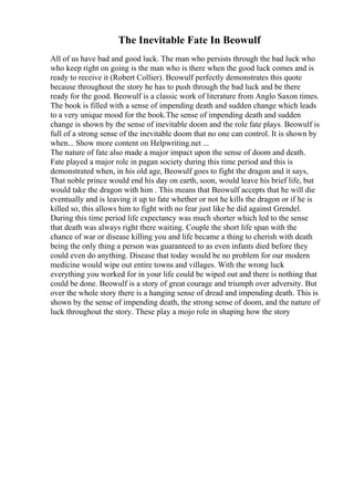 The Inevitable Fate In Beowulf
All of us have bad and good luck. The man who persists through the bad luck who
who keep right on going is the man who is there when the good luck comes and is
ready to receive it (Robert Collier). Beowulf perfectly demonstrates this quote
because throughout the story he has to push through the bad luck and be there
ready for the good. Beowulf is a classic work of literature from Anglo Saxon times.
The book is filled with a sense of impending death and sudden change which leads
to a very unique mood for the book.The sense of impending death and sudden
change is shown by the sense of inevitable doom and the role fate plays. Beowulf is
full of a strong sense of the inevitable doom that no one can control. It is shown by
when... Show more content on Helpwriting.net ...
The nature of fate also made a major impact upon the sense of doom and death.
Fate played a major role in pagan society during this time period and this is
demonstrated when, in his old age, Beowulf goes to fight the dragon and it says,
That noble prince would end his day on earth, soon, would leave his brief life, but
would take the dragon with him . This means that Beowulf accepts that he will die
eventually and is leaving it up to fate whether or not he kills the dragon or if he is
killed so, this allows him to fight with no fear just like he did against Grendel.
During this time period life expectancy was much shorter which led to the sense
that death was always right there waiting. Couple the short life span with the
chance of war or disease killing you and life became a thing to cherish with death
being the only thing a person was guaranteed to as even infants died before they
could even do anything. Disease that today would be no problem for our modern
medicine would wipe out entire towns and villages. With the wrong luck
everything you worked for in your life could be wiped out and there is nothing that
could be done. Beowulf is a story of great courage and triumph over adversity. But
over the whole story there is a hanging sense of dread and impending death. This is
shown by the sense of impending death, the strong sense of doom, and the nature of
luck throughout the story. These play a mojo role in shaping how the story
 