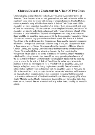 Charles Dickens s Characters In A Tale Of Two Cities
Characters play an important role in books, novels, articles, and other pieces of
literature. Their characteristics, actions, personalities, and looks allows an author to
create any story he or she wants with the use of unique characters. Charles Dickens
creates a powerful story with his characters in A Tale of Two Cities
. Some of his
characters are more important than others, but none of them go unnoticed, and none
of them are unnecessary. Dickens does not create complex characters, and each of his
characters are easy to understand and connect with. The development of each of his
characters is clear and evident. Theme is also important to a story, without theme
there would be no moral to a story. Along with the development of characters, Charles
Dickensalso creates a very powerful theme in this novel. The theme in A Tale of
Two Cities is the need for sacrifice. Dickens uses three specific characters to present
this theme. Through each character a different story is told, and Dickens uses them
in three unique ways. Charles Dickens develops the characters of Doctor Manette,
Charles Darnay, and Sydney Carton to display the theme of the need for sacrifice.
Charles Dickens builds Doctor Manette s character by first explaining his
background, which leads to the theme of the need for sacrifice. Doctor Manette is
a kind and forgiving character that has suffered many years in prison because of
the St. Evremonde family. Doctor Manette suffers greatly because of the haunting
years in prison. In the article A Tale of Two Cities the author says, Manette is
mentally ill from his time in prison. He is reunited with his daughter, Lucie, and
brought to England, where he slowly begins to recover (1). Doctor Manette is
released after eighteen years and reunites with his daughter, Lucie, in Paris, and he
falls in love with her. Lucie becomes her father s source of happiness and his reason
for staying healthy. Dickens displays this connection by saying that the sound of
Lucie s voice and the touch of her hand benefits Doctor Manette greatly (72). When
Doctor Manette has flashbacks from prison, Lucie is the only person that helps him
come back to himself. Doctor Manette frantically makes shoes, a hobby he learned in
prison,
 
