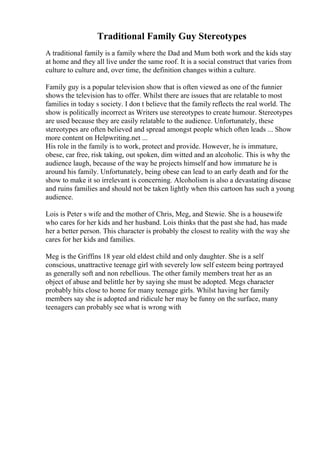 Traditional Family Guy Stereotypes
A traditional family is a family where the Dad and Mum both work and the kids stay
at home and they all live under the same roof. It is a social construct that varies from
culture to culture and, over time, the definition changes within a culture.
Family guy is a popular television show that is often viewed as one of the funnier
shows the television has to offer. Whilst there are issues that are relatable to most
families in today s society. I don t believe that the family reflects the real world. The
show is politically incorrect as Writers use stereotypes to create humour. Stereotypes
are used because they are easily relatable to the audience. Unfortunately, these
stereotypes are often believed and spread amongst people which often leads ... Show
more content on Helpwriting.net ...
His role in the family is to work, protect and provide. However, he is immature,
obese, car free, risk taking, out spoken, dim witted and an alcoholic. This is why the
audience laugh, because of the way he projects himself and how immature he is
around his family. Unfortunately, being obese can lead to an early death and for the
show to make it so irrelevant is concerning. Alcoholism is also a devastating disease
and ruins families and should not be taken lightly when this cartoon has such a young
audience.
Lois is Peter s wife and the mother of Chris, Meg, and Stewie. She is a housewife
who cares for her kids and her husband. Lois thinks that the past she had, has made
her a better person. This character is probably the closest to reality with the way she
cares for her kids and families.
Meg is the Griffins 18 year old eldest child and only daughter. She is a self
conscious, unattractive teenage girl with severely low self esteem being portrayed
as generally soft and non rebellious. The other family members treat her as an
object of abuse and belittle her by saying she must be adopted. Megs character
probably hits close to home for many teenage girls. Whilst having her family
members say she is adopted and ridicule her may be funny on the surface, many
teenagers can probably see what is wrong with
 