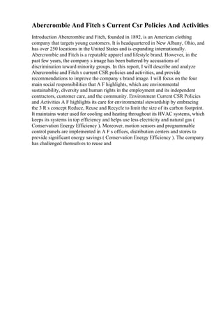 Abercrombie And Fitch s Current Csr Policies And Activities
Introduction Abercrombie and Fitch, founded in 1892, is an American clothing
company that targets young customers. It is headquartered in New Albany, Ohio, and
has over 250 locations in the United States and is expanding internationally.
Abercrombie and Fitch is a reputable apparel and lifestyle brand. However, in the
past few years, the company s image has been battered by accusations of
discrimination toward minority groups. In this report, I will describe and analyze
Abercrombie and Fitch s current CSR policies and activities, and provide
recommendations to improve the company s brand image. I will focus on the four
main social responsibilities that A F highlights, which are environmental
sustainability, diversity and human rights in the employment and its independent
contractors, customer care, and the community. Environment Current CSR Policies
and Activities A F highlights its care for environmental stewardship by embracing
the 3 R s concept Reduce, Reuse and Recycle to limit the size of its carbon footprint.
It maintains water used for cooling and heating throughout its HVAC systems, which
keeps its systems in top efficiency and helps use less electricity and natural gas (
Conservation Energy Efficiency ). Moreover, motion sensors and programmable
control panels are implemented in A F s offices, distribution centers and stores to
provide significant energy savings ( Conservation Energy Efficiency ). The company
has challenged themselves to reuse and
 