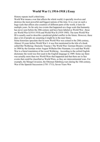 World War I ( 1914-1918 ) Essay
History repeats itself a third time.
World War means a war that affects the whole world; it specially involves and
destroys the most powerful and biggest nations of the time. It is a war on such a
huge scale that affects also countries of different parts of the world, it lasts for
multiple years. So far only two events that happened on a huge scale that humanity
has never seen before the 20th century and have been labeled as World War ; those
are World War I(1914 1918) and World War II (1939 1945). The term World War
III is usually used to describe a predicted global conflict in the future. However, these
days a lot of people are assuming it might be in the near future.
Some historians speculate that he term World War was coined in the 20th century,
Almost 10 years before World War I. it was first mentioned in the title of a book
called Der Weltkrieg: Deutsche Traume ( The World War: German Dreams ) written
in 1904 by the German writer August Wilhelm Otto Niemann, it is said that World
War is a literal translation of the word Weltkrieg . According to the oxford English
dictionary the word was first used in the English language in 1909. Some say there
was actually more than two World Wars that happened and that there are in fact
events that could be classified as World Wars, as they are intercontinental wars. For
example, the Mongol invasion, the Ottoman Habsburg wars during the 16th century,
War of the Spanish Succession (1701 1713), Seven Years War
 