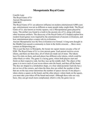 Mesopotamia Royal Game
Camille Lane
The Royal Game of Ur
Ancient Mesopotamia
2000 BCE
The Royal Game of Ur: an unknown influence on modern entertainment 4,000 years
ago, entertainment was not as different as many people today might think. The Royal
Game of Ur, also known as twenty squares, was a Mesopotamian game played by
many. The artifact was found in a tomb in the ancient city of Ur, along with many
other luxurious artifacts. The discovery of the Royal Game of Ur helped explain how
modern board games were inspired by the entertainment of ancient civilizations, and
how entertainment plays a major role in civilization.
Ancient Mesopotamia was the first civilization ever formed. A long term drought in
the Middle East caused a community to form in the fertile crescent, ... Show more
content on Helpwriting.net ...
This is just like how in Monopoly, the luxury tax square means you pay a fine of
$200. The Royal Game of Ur is a two person game. Each person receives seven
tokens, and there are three dice, all of which are made out of stone. The tokens
have five dots on them, and each player has different color tokens, which could be
either black or white. The game is a racing game, where both players start and
finish on their respective side, but they race up the middle shaft. The object of the
game is to move each of your seven tokens onto the board, and then off the board.
The dice are shaped in a tetrahedron shape, or a four sided pyramid. Each die has a
dot on two of the corners, and when the three dice are rolled, the number of dots
that are on the top corner determines the number of spaces moved. If one player s
token claims a square on the board, and the other player s token lands on the square,
you must take your token off the board and restart. Although these rules are very
basic. they can get much more complicated, which is why the game was so
 