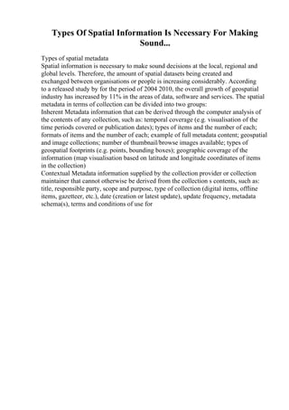 Types Of Spatial Information Is Necessary For Making
Sound...
Types of spatial metadata
Spatial information is necessary to make sound decisions at the local, regional and
global levels. Therefore, the amount of spatial datasets being created and
exchanged between organisations or people is increasing considerably. According
to a released study by for the period of 2004 2010, the overall growth of geospatial
industry has increased by 11% in the areas of data, software and services. The spatial
metadata in terms of collection can be divided into two groups:
Inherent Metadata information that can be derived through the computer analysis of
the contents of any collection, such as: temporal coverage (e.g. visualisation of the
time periods covered or publication dates); types of items and the number of each;
formats of items and the number of each; example of full metadata content; geospatial
and image collections; number of thumbnail/browse images available; types of
geospatial footprints (e.g. points, bounding boxes); geographic coverage of the
information (map visualisation based on latitude and longitude coordinates of items
in the collection)
Contextual Metadata information supplied by the collection provider or collection
maintainer that cannot otherwise be derived from the collection s contents, such as:
title, responsible party, scope and purpose, type of collection (digital items, offline
items, gazetteer, etc.), date (creation or latest update), update frequency, metadata
schema(s), terms and conditions of use for
 