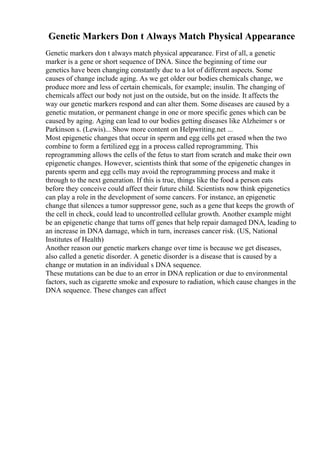 Genetic Markers Don t Always Match Physical Appearance
Genetic markers don t always match physical appearance. First of all, a genetic
marker is a gene or short sequence of DNA. Since the beginning of time our
genetics have been changing constantly due to a lot of different aspects. Some
causes of change include aging. As we get older our bodies chemicals change, we
produce more and less of certain chemicals, for example; insulin. The changing of
chemicals affect our body not just on the outside, but on the inside. It affects the
way our genetic markers respond and can alter them. Some diseases are caused by a
genetic mutation, or permanent change in one or more specific genes which can be
caused by aging. Aging can lead to our bodies getting diseases like Alzheimer s or
Parkinson s. (Lewis)... Show more content on Helpwriting.net ...
Most epigenetic changes that occur in sperm and egg cells get erased when the two
combine to form a fertilized egg in a process called reprogramming. This
reprogramming allows the cells of the fetus to start from scratch and make their own
epigenetic changes. However, scientists think that some of the epigenetic changes in
parents sperm and egg cells may avoid the reprogramming process and make it
through to the next generation. If this is true, things like the food a person eats
before they conceive could affect their future child. Scientists now think epigenetics
can play a role in the development of some cancers. For instance, an epigenetic
change that silences a tumor suppressor gene, such as a gene that keeps the growth of
the cell in check, could lead to uncontrolled cellular growth. Another example might
be an epigenetic change that turns off genes that help repair damaged DNA, leading to
an increase in DNA damage, which in turn, increases cancer risk. (US, National
Institutes of Health)
Another reason our genetic markers change over time is because we get diseases,
also called a genetic disorder. A genetic disorder is a disease that is caused by a
change or mutation in an individual s DNA sequence.
These mutations can be due to an error in DNA replication or due to environmental
factors, such as cigarette smoke and exposure to radiation, which cause changes in the
DNA sequence. These changes can affect
 