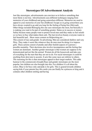 Stereotypes Of Advertisement Analysis
Just like stereotypes, advertisements can convince us to believe something that
most likely is not true. Advertisements uses different techniques ranging from
memories of your childhood and going somewhere different. Memories are used to
appeal to your memories of your fun childhood. Escape as in going somewhere you
have always wanted to go and you long for the feeling of being free (McLead).
Other things included Belonging this one uses stereotypes the most, but basically it
is making you want to be part of something greater. Status as in success or money.
Safety because many people want to protect loved ones and they make us feel unsafe
so we have to buy what makes them safe. The last involves beauty everyone wants to
feel beautiful and... Show more content on Helpwriting.net ...
This consist of race and gender. In advertising. Men are considered shallow and very
flirty. They make it seem like whatever they do men must be doing it to impress
girls. These actions consist of pranks and other foolish aspects of a person s
possible mentality. Their decisions also involve incompetence and the feeling that
women are dominant. Another gender stereotype is that women are suppose to be
domesticated and not like the animal. Women do all the housework and take care
of everything for the men that they are not to do. For racial stereotypes it could be
anything from skin tone to accents. It acts like some races are inferior to others.
The reasoning for this is that stereotypes appeal to their target markets. This adds
humour to the commercials (Joseph) Race and gender stereotypes are the most
popular, but children are also brought into this. For children it is all about the
colors. Blue is for boys only and pink is for girls. This is geared towards children
saying kids if your parents buy this castle you can finally be a princess or king and it
contains other children smiling and having
 