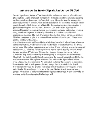 Archetypes In Smoke Signals And Arrow Of God
Smoke Signals and Arrow of God have similar archetypes, patterns of conflict and
philosophies. Events after each protagonist s birth are considered unusual, requiring
the heroes to leave home and confront their egos. Along the way the protagonist s
each face patterns of conflict. With each heroes return the individual has been reborn
psychologically. Both heroes are affected by decolonization; therefore stoicism is
prominent throughout the two tales. Arrow of God and Smoke Signals have
comparable archetypes. An Archetype is a recurrent, universal pattern that evokes a
deep, emotional response in virtually all readers as it strikes a chord in their
unconscious memory. The plot structures within the two stories mirror one another.
This hero sequence or plot is to be considered a universal archetype.... Show more
content on Helpwriting.net ...
A wealthy white man had been driving while intoxicated and injured those who were
in the other vehicle. Victor instinctively ran for help. When help arrived the drunk
driver made false police report statements against Victor claiming he was the cause of
the accident. At this time Victor experiences Person versus Society conflict. When
the cop questioned Victor and Thomas they thought because they were Native
Americans they would ultimately be found guilty in the eyes of law enforcement.
Thankfully the truth brought them freedom, and the suspect was confirmed to be the
wealthy white man. Throughout Arrow of God and Smoke Signals both heroes
were affected by decolonization. As a result of enduring the pressures to transition,
both versions took a Stoic perspective on change. In Arrow of God the British
Government received the greatest resistance from Umauro and its villagers. Where
as in Smoke Signals change occurred in the past, Native Americans were merely
gifted a reservation to compensate for their suppressed heritage. Victor shaped by his
ancestry insisted on displaying his heritage with
 