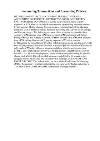 Accounting Transactions and Accounting Policies
DETAILED OVERVIEW OF ACCOUNTING TRANSACTIONS AND
ACCOUNTING POLICIES FOLLOWED BY TVS SONS LIMITED PETTY
CASH VOUCHERS (PCV) When it is a petty cash voucher it refers to petty
expenses, in TVS SONS it includes Reimbursement of travelling expenses incurred
by the supplier, Mobile charges, Xerox expenses, expenses incurred for Marriage
functions, Cost of tender document purchase, Receiving and Delivery (R D) charges
and Courier charges. The following are some of the items that are found in these
vouchers. пЃ¶Employee code пЃ¶Employee name пЃ¶Branch name and Date of
billing пЃ¶Place and Purpose of journey пЃ¶Start date and time пЃ¶Return date and
time пЃ¶Boarding allowance пЃ¶Lodging expenses пЃ¶Vehicle number
пЃ¶Travelling by own/others пЃ¶Number of kilometre ran along with the appropriate
rates пЃ¶Any other expenses пЃ¶Account number пЃ¶Mobile number пЃ¶Number of
calls made пЃ¶Number of hours/ minutes used along with the appropriate rates
пЃ¶SBU and Function ( Sale or Service) All these details should be disclosed with
the bill. If it is for travelling expenses, all the bills that are given during the journey
should be disclosed. If it is for mobile expenses, mobile bill with respect to the
company should be enclosed and so on for other expenses. CORPORATE AND
EXPERTISE COST This indicates the cost incurred for President of the company,
JMD of the company. In other words it is the cost incurred for higher authorities in
TVS SONS. FUNCTION OVERHEAD Function overhead refers to
 