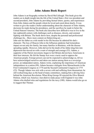 John Adams Book Report
John Adams is an biography written by David McCullough. This book gives the
readers an in depth insight into the life of the United State s first vice president and
second president, John Adams by providing factual letters, quotes, and experiences
from John Adams and the people whom he loved and cared about dearly. It was
written to give the reader a better understanding about the character of John Adams,
decisions he made during his presidency, and the sacrifices he made to better the
United Statesof America. The book also describes how difficult it was to live in the
late eighteenth century with challenges such as diseases, slavery, and constant
fighting with Britain. The book shows how, despite the personal and professional
challenges he... Show more content on Helpwriting.net ...
John saw his father as a role model in his life because he admired his dad s
character. The loss of Deacon John to the Influenza epidemic had tremendous
impact on not only his family, but many families in Braintree, with the disease
spreading rapidly. However, John did not let the death of his father drag him into
depression but moved on with a want of strength and courage (53). Adams, a
supporter of the Patriot movement, began to feel Britain did not have Americans in
their best interests. He felt the Stamp Acts were a tactic used to oppress the
American people. Foreign powers can not be expected to acknowledge us, till we
have acknowledged ourselves and taken our station among them as a sovereign
power, an independent nation, Adams wrote, explaining the importance of American
independence as a nation (99). Adams became a delegate from Massachusetts in the
First Continental Congress in 1774 and the Second Continental Congress in 1775
(22). Though Adams was sick with a severe cold and suffering from rheumatism, he
still worked long days as the head of many committees, making him a driving force
behind the American Revolution. When King George III rejected the Olive Branch
Petition, which was America s last ditch to make peace with England it was John
Adams who drafted rules and regulations for the navy (100). Adams would also go on
to suggest that Thomas
 