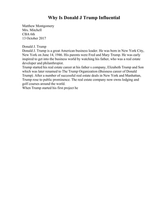 Why Is Donald J Trump Influential
Matthew Montgomery
Mrs. Mitchell
CBA 6th
13 October 2017
Donald J. Trump
Donald J. Trump is a great American business leader. He was born in New York City,
New York on June 14, 1946. His parents were Fred and Mary Trump. He was early
inspired to get into the business world by watching his father, who was a real estate
developer and philanthropist.
Trump started his real estate career at his father s company, Elizabeth Trump and Son
which was later renamed to The Trump Organization (Buisness career of Donald
Trump). After a number of successful real estate deals in New York and Manhattan,
Trump rose to public prominence. The real estate company now owns lodging and
golf courses around the world.
When Trump started his first project he
 