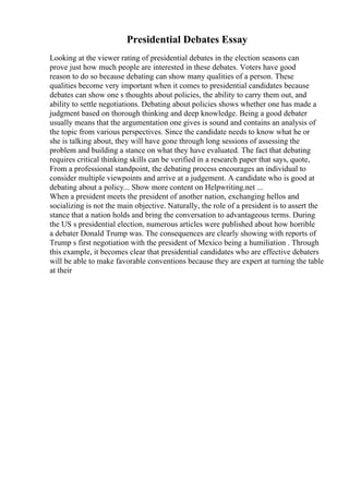 Presidential Debates Essay
Looking at the viewer rating of presidential debates in the election seasons can
prove just how much people are interested in these debates. Voters have good
reason to do so because debating can show many qualities of a person. These
qualities become very important when it comes to presidential candidates because
debates can show one s thoughts about policies, the ability to carry them out, and
ability to settle negotiations. Debating about policies shows whether one has made a
judgment based on thorough thinking and deep knowledge. Being a good debater
usually means that the argumentation one gives is sound and contains an analysis of
the topic from various perspectives. Since the candidate needs to know what he or
she is talking about, they will have gone through long sessions of assessing the
problem and building a stance on what they have evaluated. The fact that debating
requires critical thinking skills can be verified in a research paper that says, quote,
From a professional standpoint, the debating process encourages an individual to
consider multiple viewpoints and arrive at a judgement. A candidate who is good at
debating about a policy... Show more content on Helpwriting.net ...
When a president meets the president of another nation, exchanging hellos and
socializing is not the main objective. Naturally, the role of a president is to assert the
stance that a nation holds and bring the conversation to advantageous terms. During
the US s presidential election, numerous articles were published about how horrible
a debater Donald Trump was. The consequences are clearly showing with reports of
Trump s first negotiation with the president of Mexico being a humiliation . Through
this example, it becomes clear that presidential candidates who are effective debaters
will be able to make favorable conventions because they are expert at turning the table
at their
 