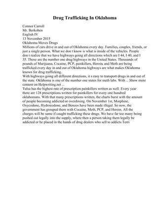 Drug Trafficking In Oklahoma
Connor Carroll
Mr. Berkoben
English IV
13 November 2015
Oklahoma Moves Drugs
Millions of cars drive in and out of Oklahoma every day. Families, couples, friends, or
just a single person. What we don t know is what is inside of the vehicles. People
don t realize that we have highways going all directions which are I 44, I 40, and I
35. Those are the number one drug highways in the United States. Thousands of
pounds of Marijuana, Cocaine, PCP, painkillers, Heroin, and Meth are being
trafficked every day in and out of Oklahoma highways are what makes Oklahoma
known for drug trafficking.
With highways going all different directions, it s easy to transport drugs in and out of
the state. Oklahoma is one of the number one states for meth labs. With ... Show more
content on Helpwriting.net ...
Tulsa has the highest rate of prescription painkillers written as well. Every year
there are 128 prescriptions written for painkillers for every one hundred
oklahomans. With that many prescriptions written, the charts burst with the amount
of people becoming addicted or overdosing. On November 1st, Morphine,
Oxycodone, Hydrocodone, and Benzos have been made illegal. So now, the
government has grouped them with Cocaine, Meth, PCP, and Heroin. All the
charges will be same if caught trafficking these drugs. We have far too many being
pushed out legally into the supply, where then a person taking them legally be
addicted or be placed in the hands of drug dealers who sell to addicts Terri
 