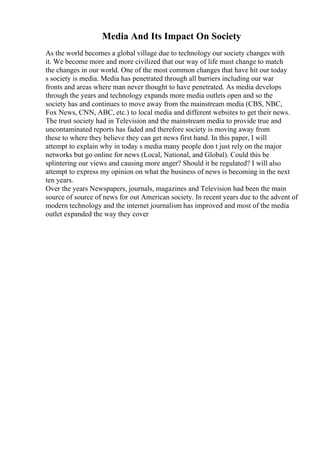 Media And Its Impact On Society
As the world becomes a global village due to technology our society changes with
it. We become more and more civilized that our way of life must change to match
the changes in our world. One of the most common changes that have hit our today
s society is media. Media has penetrated through all barriers including our war
fronts and areas where man never thought to have penetrated. As media develops
through the years and technology expands more media outlets open and so the
society has and continues to move away from the mainstream media (CBS, NBC,
Fox News, CNN, ABC, etc.) to local media and different websites to get their news.
The trust society had in Television and the mainstream media to provide true and
uncontaminated reports has faded and therefore society is moving away from
these to where they believe they can get news first hand. In this paper, I will
attempt to explain why in today s media many people don t just rely on the major
networks but go online for news (Local, National, and Global). Could this be
splintering our views and causing more anger? Should it be regulated? I will also
attempt to express my opinion on what the business of news is becoming in the next
ten years.
Over the years Newspapers, journals, magazines and Television had been the main
source of source of news for out American society. In recent years due to the advent of
modern technology and the internet journalism has improved and most of the media
outlet expanded the way they cover
 