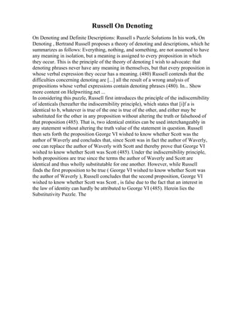 Russell On Denoting
On Denoting and Definite Descriptions: Russell s Puzzle Solutions In his work, On
Denoting , Bertrand Russell proposes a theory of denoting and descriptions, which he
summarizes as follows: Everything, nothing, and something, are not assumed to have
any meaning in isolation, but a meaning is assigned to every proposition in which
they occur. This is the principle of the theory of denoting I wish to advocate: that
denoting phrases never have any meaning in themselves, but that every proposition in
whose verbal expression they occur has a meaning. (480) Russell contends that the
difficulties concerning denoting are [...] all the result of a wrong analysis of
propositions whose verbal expressions contain denoting phrases (480). In... Show
more content on Helpwriting.net ...
In considering this puzzle, Russell first introduces the principle of the indiscernibility
of identicals (hereafter the indiscernibility principle), which states that [i]f a is
identical to b, whatever is true of the one is true of the other, and either may be
substituted for the other in any proposition without altering the truth or falsehood of
that proposition (485). That is, two identical entities can be used interchangeably in
any statement without altering the truth value of the statement in question. Russell
then sets forth the proposition George VI wished to know whether Scott was the
author of Waverly and concludes that, since Scott was in fact the author of Waverly,
one can replace the author of Waverly with Scott and thereby prove that George VI
wished to know whether Scott was Scott (485). Under the indiscernibility principle,
both propositions are true since the terms the author of Waverly and Scott are
identical and thus wholly substitutable for one another. However, while Russell
finds the first proposition to be true ( George VI wished to know whether Scott was
the author of Waverly ), Russell concludes that the second proposition, George VI
wished to know whether Scott was Scott , is false due to the fact that an interest in
the law of identity can hardly be attributed to George VI (485). Herein lies the
Substitutivity Puzzle. The
 