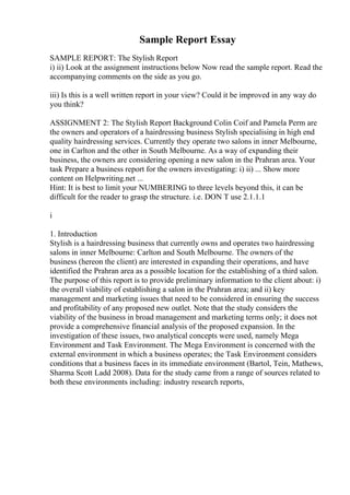 Sample Report Essay
SAMPLE REPORT: The Stylish Report
i) ii) Look at the assignment instructions below Now read the sample report. Read the
accompanying comments on the side as you go.
iii) Is this is a well written report in your view? Could it be improved in any way do
you think?
ASSIGNMENT 2: The Stylish Report Background Colin Coif and Pamela Perm are
the owners and operators of a hairdressing business Stylish specialising in high end
quality hairdressing services. Currently they operate two salons in inner Melbourne,
one in Carlton and the other in South Melbourne. As a way of expanding their
business, the owners are considering opening a new salon in the Prahran area. Your
task Prepare a business report for the owners investigating: i) ii) ... Show more
content on Helpwriting.net ...
Hint: It is best to limit your NUMBERING to three levels beyond this, it can be
difficult for the reader to grasp the structure. i.e. DON T use 2.1.1.1
i
1. Introduction
Stylish is a hairdressing business that currently owns and operates two hairdressing
salons in inner Melbourne: Carlton and South Melbourne. The owners of the
business (hereon the client) are interested in expanding their operations, and have
identified the Prahran area as a possible location for the establishing of a third salon.
The purpose of this report is to provide preliminary information to the client about: i)
the overall viability of establishing a salon in the Prahran area; and ii) key
management and marketing issues that need to be considered in ensuring the success
and profitability of any proposed new outlet. Note that the study considers the
viability of the business in broad management and marketing terms only; it does not
provide a comprehensive financial analysis of the proposed expansion. In the
investigation of these issues, two analytical concepts were used, namely Mega
Environment and Task Environment. The Mega Environment is concerned with the
external environment in which a business operates; the Task Environment considers
conditions that a business faces in its immediate environment (Bartol, Tein, Mathews,
Sharma Scott Ladd 2008). Data for the study came from a range of sources related to
both these environments including: industry research reports,
 